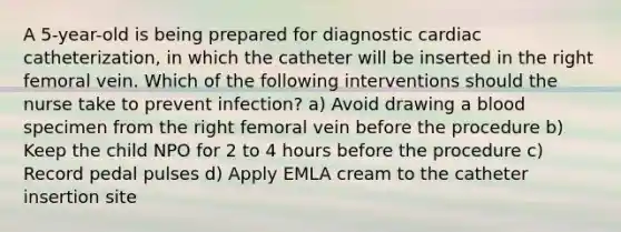 A 5-year-old is being prepared for diagnostic cardiac catheterization, in which the catheter will be inserted in the right femoral vein. Which of the following interventions should the nurse take to prevent infection? a) Avoid drawing a blood specimen from the right femoral vein before the procedure b) Keep the child NPO for 2 to 4 hours before the procedure c) Record pedal pulses d) Apply EMLA cream to the catheter insertion site