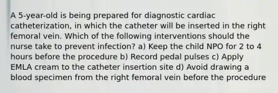 A 5-year-old is being prepared for diagnostic cardiac catheterization, in which the catheter will be inserted in the right femoral vein. Which of the following interventions should the nurse take to prevent infection? a) Keep the child NPO for 2 to 4 hours before the procedure b) Record pedal pulses c) Apply EMLA cream to the catheter insertion site d) Avoid drawing a blood specimen from the right femoral vein before the procedure