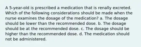 A 5-year-old is prescribed a medication that is renally excreted. Which of the following considerations should be made when the nurse examines the dosage of the medication? a. The dosage should be lower than the recommended dose. b. The dosage should be at the recommended dose. c. The dosage should be higher than the recommended dose. d. The medication should not be administered.