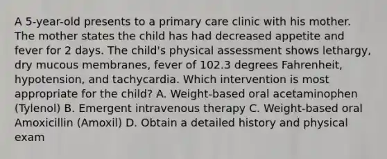 A 5-year-old presents to a primary care clinic with his mother. The mother states the child has had decreased appetite and fever for 2 days. The child's physical assessment shows lethargy, dry mucous membranes, fever of 102.3 degrees Fahrenheit, hypotension, and tachycardia. Which intervention is most appropriate for the child? A. Weight-based oral acetaminophen (Tylenol) B. Emergent intravenous therapy C. Weight-based oral Amoxicillin (Amoxil) D. Obtain a detailed history and physical exam