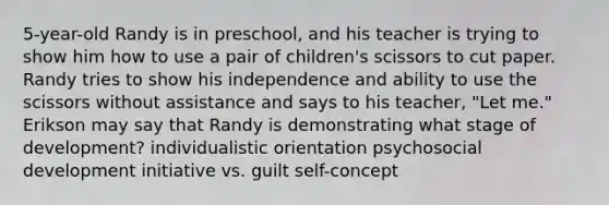 5-year-old Randy is in preschool, and his teacher is trying to show him how to use a pair of children's scissors to cut paper. Randy tries to show his independence and ability to use the scissors without assistance and says to his teacher, "Let me." Erikson may say that Randy is demonstrating what stage of development? individualistic orientation psychosocial development initiative vs. guilt self-concept