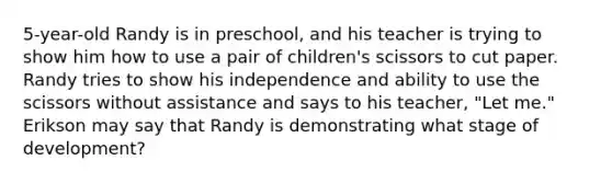 5-year-old Randy is in preschool, and his teacher is trying to show him how to use a pair of children's scissors to cut paper. Randy tries to show his independence and ability to use the scissors without assistance and says to his teacher, "Let me." Erikson may say that Randy is demonstrating what stage of development?