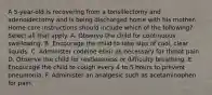 A 5-year-old is recovering from a tonsillectomy and adenoidectomy and is being discharged home with his mother. Home care instructions should include which of the following? Select all that apply. A. Observe the child for continuous swallowing. B. Encourage the child to take sips of cool, clear liquids. C. Administer codeine elixir as necessary for throat pain. D. Observe the child for restlessness or difficulty breathing. E. Encourage the child to cough every 4 to 5 hours to prevent pneumonia. F. Administer an analgesic such as acetaminophen for pain.