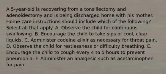 A 5-year-old is recovering from a tonsillectomy and adenoidectomy and is being discharged home with his mother. Home care instructions should include which of the following? Select all that apply. A. Observe the child for continuous swallowing. B. Encourage the child to take sips of cool, clear liquids. C. Administer codeine elixir as necessary for throat pain. D. Observe the child for restlessness or difficulty breathing. E. Encourage the child to cough every 4 to 5 hours to prevent pneumonia. F. Administer an analgesic such as acetaminophen for pain.