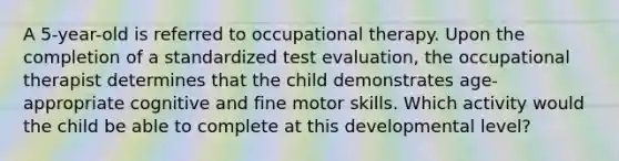 A 5-year-old is referred to occupational therapy. Upon the completion of a standardized test evaluation, the occupational therapist determines that the child demonstrates age-appropriate cognitive and fine motor skills. Which activity would the child be able to complete at this developmental level?