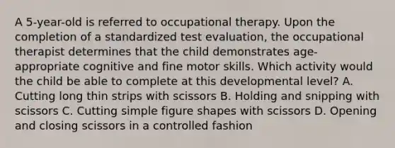 A 5-year-old is referred to occupational therapy. Upon the completion of a standardized test evaluation, the occupational therapist determines that the child demonstrates age-appropriate cognitive and fine motor skills. Which activity would the child be able to complete at this developmental level? A. Cutting long thin strips with scissors B. Holding and snipping with scissors C. Cutting simple figure shapes with scissors D. Opening and closing scissors in a controlled fashion