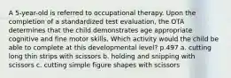 A 5-year-old is referred to occupational therapy. Upon the completion of a standardized test evaluation, the OTA determines that the child demonstrates age appropriate cognitive and fine motor skills. Which activity would the child be able to complete at this developmental level? p.497 a. cutting long thin strips with scissors b. holding and snipping with scissors c. cutting simple figure shapes with scissors