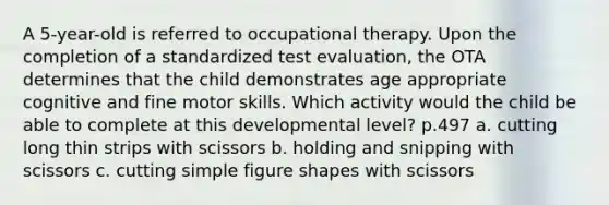 A 5-year-old is referred to occupational therapy. Upon the completion of a standardized test evaluation, the OTA determines that the child demonstrates age appropriate cognitive and fine motor skills. Which activity would the child be able to complete at this developmental level? p.497 a. cutting long thin strips with scissors b. holding and snipping with scissors c. cutting simple figure shapes with scissors