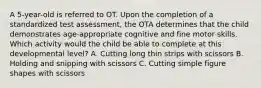 A 5-year-old is referred to OT. Upon the completion of a standardized test assessment, the OTA determines that the child demonstrates age-appropriate cognitive and fine motor skills. Which activity would the child be able to complete at this developmental level? A. Cutting long thin strips with scissors B. Holding and snipping with scissors C. Cutting simple figure shapes with scissors