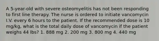 A 5-year-old with severe osteomyelitis has not been responding to first line therapy. The nurse is ordered to initiate vancomycin I.V. every 6 hours to the patient. If the recommended dose is 10 mg/kg, what is the total daily dose of vancomycin if the patient weighs 44 lbs? 1. 888 mg 2. 200 mg 3. 800 mg 4. 440 mg