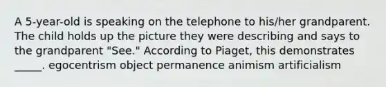 A 5-year-old is speaking on the telephone to his/her grandparent. The child holds up the picture they were describing and says to the grandparent "See." According to Piaget, this demonstrates _____. egocentrism object permanence animism artificialism