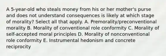 A 5-year-old who steals money from his or her mother's purse and does not understand consequences is likely at which stage of morality? Select all that apply. A. Premorality/preconventional morality B. Morality of conventional role conformity C. Morality of self-accepted moral principles D. Morality of nonconventional role conformity E. Instrumental hedonism and concrete reciprocity