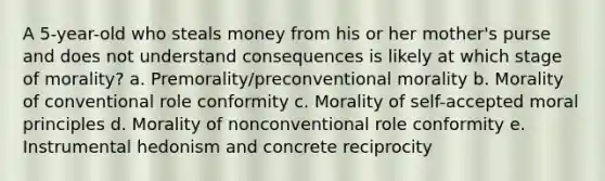 A 5-year-old who steals money from his or her mother's purse and does not understand consequences is likely at which stage of morality? a. Premorality/preconventional morality b. Morality of conventional role conformity c. Morality of self-accepted moral principles d. Morality of nonconventional role conformity e. Instrumental hedonism and concrete reciprocity