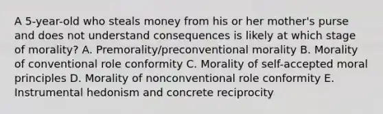 A 5-year-old who steals money from his or her mother's purse and does not understand consequences is likely at which stage of morality? A. Premorality/preconventional morality B. Morality of conventional role conformity C. Morality of self-accepted moral principles D. Morality of nonconventional role conformity E. Instrumental hedonism and concrete reciprocity