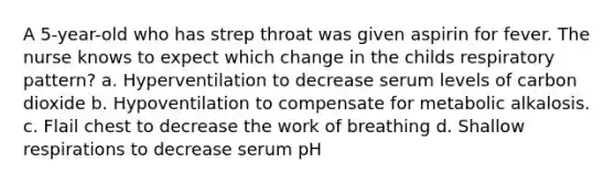 A 5-year-old who has strep throat was given aspirin for fever. The nurse knows to expect which change in the childs respiratory pattern? a. Hyperventilation to decrease serum levels of carbon dioxide b. Hypoventilation to compensate for metabolic alkalosis. c. Flail chest to decrease the work of breathing d. Shallow respirations to decrease serum pH