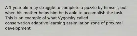 A 5-year-old may struggle to complete a puzzle by himself, but when his mother helps him he is able to accomplish the task. This is an example of what Vygotsky called _____________. conservation adaptive learning assimilation zone of proximal development