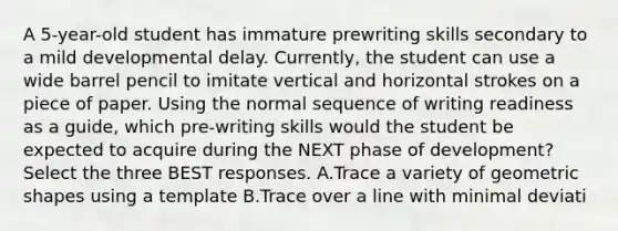 A 5-year-old student has immature prewriting skills secondary to a mild developmental delay. Currently, the student can use a wide barrel pencil to imitate vertical and horizontal strokes on a piece of paper. Using the normal sequence of writing readiness as a guide, which pre-writing skills would the student be expected to acquire during the NEXT phase of development? Select the three BEST responses. A.Trace a variety of geometric shapes using a template B.Trace over a line with minimal deviati