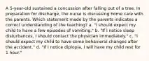 A 5-year-old sustained a concussion after falling out of a tree. In preparation for discharge, the nurse is discussing home care with the parents. Which statement made by the parents indicates a correct understanding of the teaching? a. "I should expect my child to have a few episodes of vomiting." b. "If I notice sleep disturbances, I should contact the physician immediately." c. "I should expect my child to have some behavioral changes after the accident." d. "If I notice diplopia, I will have my child rest for 1 hour."