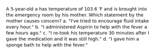 A 5-year-old a has temperature of 103.6 'F and is brought into the emergency room by his mother. Which statement by the mother causes concern? a. "I've tried to encourage fluid intake every hour." b. "I administered Aspirin to help with the fever a few hours ago." c. "I re-took his temperature 30 minutes after I gave the medication and it was still high." d. "I gave him a sponge bath to help with the fever."