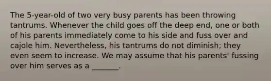 The 5-year-old of two very busy parents has been throwing tantrums. Whenever the child goes off the deep end, one or both of his parents immediately come to his side and fuss over and cajole him. Nevertheless, his tantrums do not diminish; they even seem to increase. We may assume that his parents' fussing over him serves as a _______.