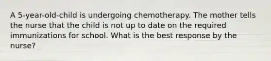 A 5-year-old-child is undergoing chemotherapy. The mother tells the nurse that the child is not up to date on the required immunizations for school. What is the best response by the nurse?