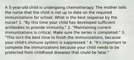 A 5-year-old-child is undergoing chemotherapy. The mother tells the nurse that the child is not up to date on the required immunizations for school. What is the best response by the nurse? 1. "By this time your child has developed sufficient antibodies to provide immunity." 2. "Maintaining current immunizations is critical. Make sure the series is completed." 3. "This isn't the best time to finish the immunizations, because your child's immune system is suppressed." 4. "It's important to complete the immunizations because your child needs to be protected from childhood diseases that could be fatal."