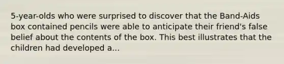 5-year-olds who were surprised to discover that the Band-Aids box contained pencils were able to anticipate their friend's false belief about the contents of the box. This best illustrates that the children had developed a...