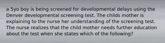 a 5yo boy is being screened for developmental delays using the Denver developmental screening test. The childs mother is explaining to the nurse her understanding of the screening test. The nurse realizes that the child mother needs further education about the test when she states which of the following?