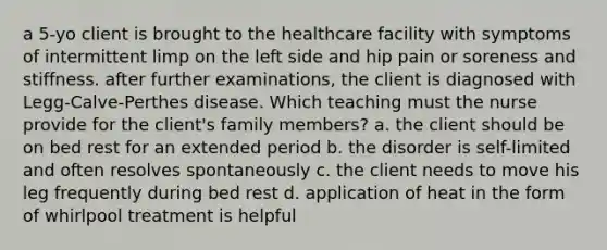 a 5-yo client is brought to the healthcare facility with symptoms of intermittent limp on the left side and hip pain or soreness and stiffness. after further examinations, the client is diagnosed with Legg-Calve-Perthes disease. Which teaching must the nurse provide for the client's family members? a. the client should be on bed rest for an extended period b. the disorder is self-limited and often resolves spontaneously c. the client needs to move his leg frequently during bed rest d. application of heat in the form of whirlpool treatment is helpful