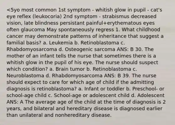 <5yo most common 1st symptom - whitish glow in pupil - cat's eye reflex (leukocoria) 2nd symptom - strabismus decreased vision, late blindness persistant painful+erythematous eyes often glaucoma May spontaneously regress 1. What childhood cancer may demonstrate patterns of inheritance that suggest a familial basis? a. Leukemia b. Retinoblastoma c. Rhabdomyosarcoma d. Osteogenic sarcoma ANS: B 30. The mother of an infant tells the nurse that sometimes there is a whitish glow in the pupil of his eye. The nurse should suspect which condition? a. Brain tumor b. Retinoblastoma c. Neuroblastoma d. Rhabdomyosarcoma ANS: B 39. The nurse should expect to care for which age of child if the admitting diagnosis is retinoblastoma? a. Infant or toddler b. Preschool- or school-age child c. School-age or adolescent child d. Adolescent ANS: A The average age of the child at the time of diagnosis is 2 years, and bilateral and hereditary disease is diagnosed earlier than unilateral and nonhereditary disease.