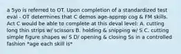 a 5yo is referred to OT. Upon completion of a standardized test eval - OT determines that C demos age-approp cog & FM skills. Act C would be able to complete at this deval level: A. cutting long thin strips w/ scissors B. holding & snipping w/ S C. cutting simple figure shapes w/ S D/ opening & closing Ss in a controlled fashion *age each skill is*