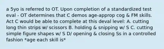 a 5yo is referred to OT. Upon completion of a standardized test eval - OT determines that C demos age-approp cog & FM skills. Act C would be able to complete at this deval level: A. cutting long thin strips w/ scissors B. holding & snipping w/ S C. cutting simple figure shapes w/ S D/ opening & closing Ss in a controlled fashion *age each skill is*