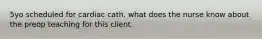 5yo scheduled for cardiac cath. what does the nurse know about the preop teaching for this client.