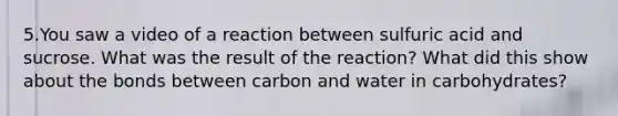 5.You saw a video of a reaction between sulfuric acid and sucrose. What was the result of the reaction? What did this show about the bonds between carbon and water in carbohydrates?