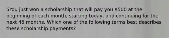 5You just won a scholarship that will pay you 500 at the beginning of each month, starting today, and continuing for the next 48 months. Which one of the following terms best describes these scholarship payments?