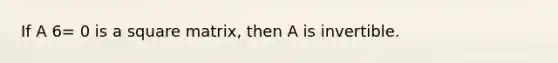 If A 6= 0 is a square matrix, then A is invertible.