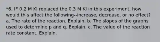 *6. IF 0.2 M KI replaced the 0.3 M KI in this experiment, how would this affect the following--increase, decrease, or no effect? a. The rate of the reaction. Explain. b. The slopes of the graphs used to determine p and q. Explain. c. The value of the reaction rate constant. Explain.