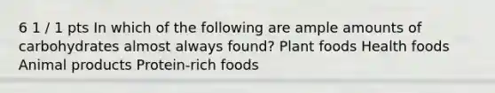 6 1 / 1 pts In which of the following are ample amounts of carbohydrates almost always found? Plant foods Health foods Animal products Protein-rich foods