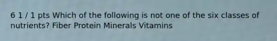 6 1 / 1 pts Which of the following is not one of the six classes of nutrients? Fiber Protein Minerals Vitamins