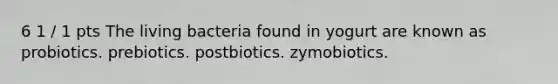 6 1 / 1 pts The living bacteria found in yogurt are known as probiotics. prebiotics. postbiotics. zymobiotics.