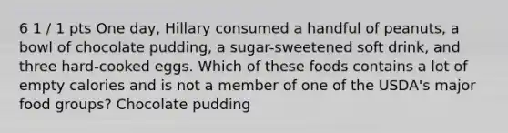 6 1 / 1 pts One day, Hillary consumed a handful of peanuts, a bowl of chocolate pudding, a sugar-sweetened soft drink, and three hard-cooked eggs. Which of these foods contains a lot of empty calories and is not a member of one of the USDA's major food groups? Chocolate pudding