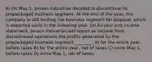 6) On May 1, Jonson Industries decided to discontinue its prepackaged business segment. At the end of the year, the company is still holding the business segment for disposal, which is expected early in the following year. On its year-end income statement, Jonson Industries will report as income from discontinued operations the profits generated by the prepackaged business segment ________. A) for the entire year, before taxes B) for the entire year, net of taxes C) since May 1, before taxes D) since May 1, net of taxes