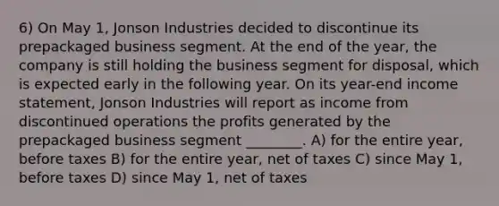 6) On May 1, Jonson Industries decided to discontinue its prepackaged business segment. At the end of the year, the company is still holding the business segment for disposal, which is expected early in the following year. On its year-end income statement, Jonson Industries will report as income from discontinued operations the profits generated by the prepackaged business segment ________. A) for the entire year, before taxes B) for the entire year, net of taxes C) since May 1, before taxes D) since May 1, net of taxes