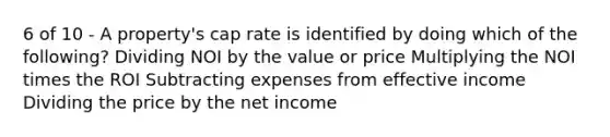 6 of 10 - A property's cap rate is identified by doing which of the following? Dividing NOI by the value or price Multiplying the NOI times the ROI Subtracting expenses from effective income Dividing the price by the net income