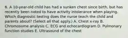 6. A 10-year-old child has had a sunken chest since birth, but has recently been noted to have activity intolerance when playing. Which diagnostic testing does the nurse teach the child and parents about? (Select all that apply.) A. Chest x-ray B. Chromosome analysis C. ECG and echocardiogram D. Pulmonary function studies E. Ultrasound of the chest