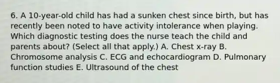 6. A 10-year-old child has had a sunken chest since birth, but has recently been noted to have activity intolerance when playing. Which diagnostic testing does the nurse teach the child and parents about? (Select all that apply.) A. Chest x-ray B. Chromosome analysis C. ECG and echocardiogram D. Pulmonary function studies E. Ultrasound of the chest