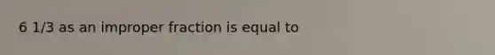 6 1/3 as an improper fraction is equal to