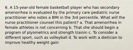 6. A 15-year-old female basketball player who has secondary amenorrhea is evaluated by the primary care pediatric nurse practitioner who notes a BMI in the 3rd percentile. What will the nurse practitioner counsel this patient? a. That amenorrhea in female athletes is not concerning b. That she should begin a program of plyometrics and strength trainin c. To consider a different sport, such as volleyball d. To work with a dietician to improve healthy weight gain