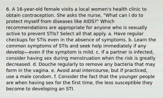 6. A 16-year-old female visits a local women's health clinic to obtain contraception. She asks the nurse, "What can I do to protect myself from diseases like AIDS?" Which recommendations are appropriate for anyone who is sexually active to prevent STIs? Select all that apply. a. Have regular checkups for STIs even in the absence of symptoms. b. Learn the common symptoms of STIs and seek help immediately if any develop—even if the symptom is mild. c. If a partner is infected, consider having sex during menstruation when the risk is greatly decreased. d. Douche regularly to remove any bacteria that may form in the vagina. e. Avoid anal intercourse, but if practiced, use a male condom. f. Consider the fact that the younger people are when having sex for the first time, the less susceptible they become to developing an STI.