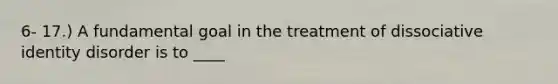 6- 17.) A fundamental goal in the treatment of dissociative identity disorder is to ____